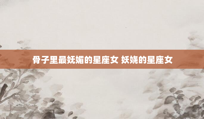 骨子里最妩媚的星座女 妖娆的星座女