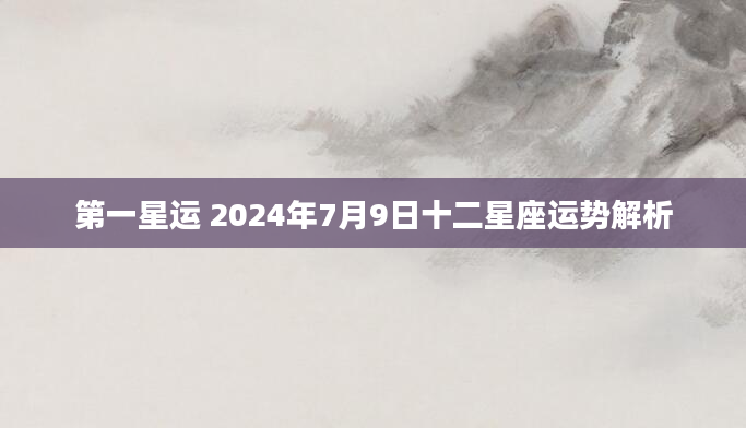 第一星运 2024年7月9日十二星座运势解析