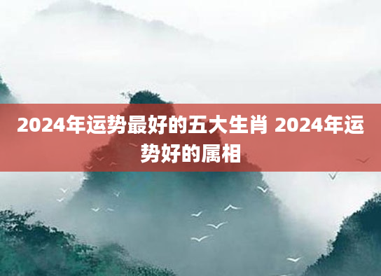 2024年运势最好的五大生肖 2024年运势好的属相
