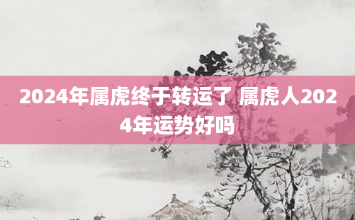 2024年属虎终于转运了 属虎人2024年运势好吗
