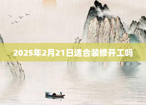 2025年2月21日适合装修开工吗