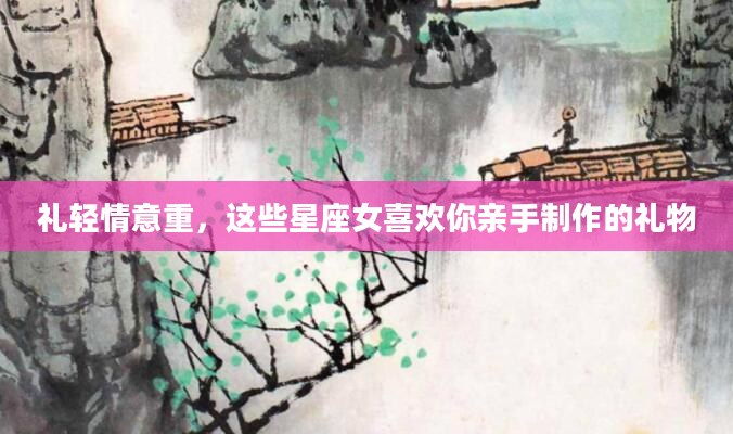 礼轻情意重，这些星座女喜欢你亲手制作的礼物