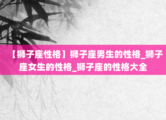 【狮子座性格】狮子座男生的性格_狮子座女生的性格_狮子座的性格大全
