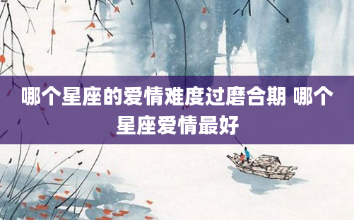 哪个星座的爱情难度过磨合期 哪个星座爱情最好