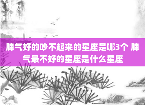 脾气好的吵不起来的星座是哪3个 脾气最不好的星座是什么星座