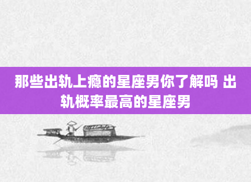 那些出轨上瘾的星座男你了解吗 出轨概率最高的星座男