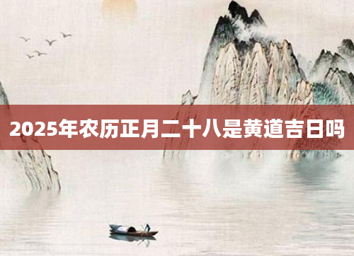 2025年农历正月二十八是黄道吉日吗