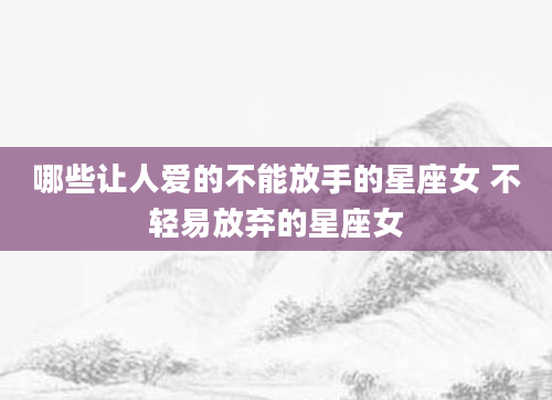哪些让人爱的不能放手的星座女 不轻易放弃的星座女