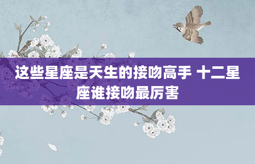 这些星座是天生的接吻高手 十二星座谁接吻最厉害
