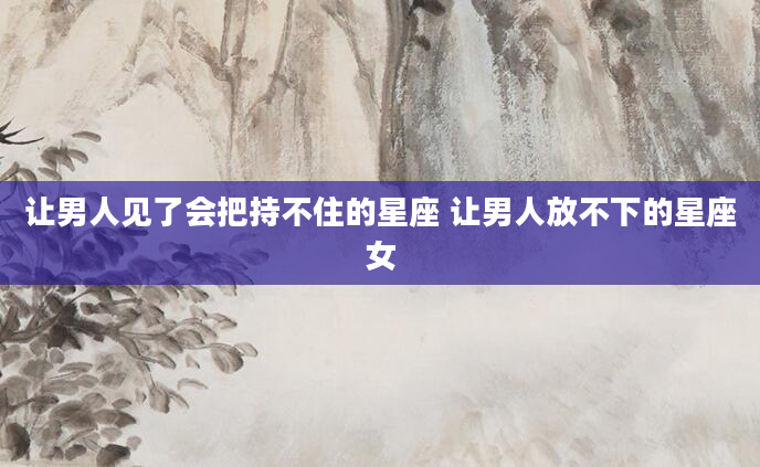 让男人见了会把持不住的星座 让男人放不下的星座女
