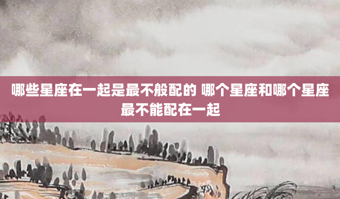 哪些星座在一起是最不般配的 哪个星座和哪个星座最不能配在一起