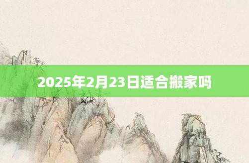2025年2月23日适合搬家吗