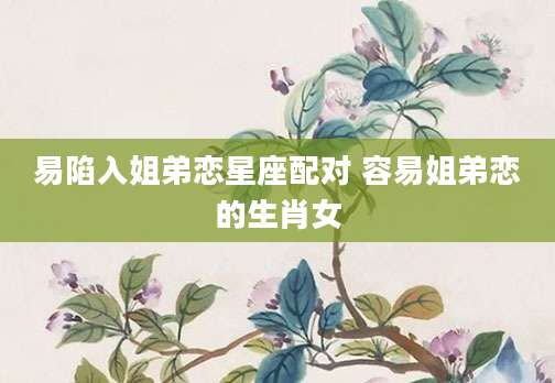 易陷入姐弟恋星座配对 容易姐弟恋的生肖女