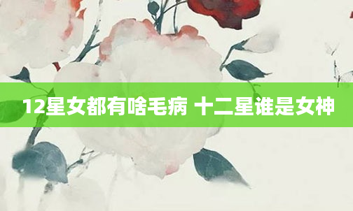 12星女都有啥毛病 十二星谁是女神