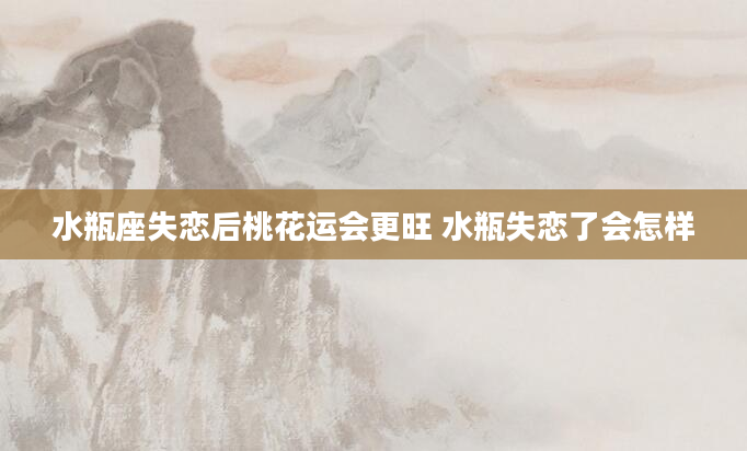 水瓶座失恋后桃花运会更旺 水瓶失恋了会怎样