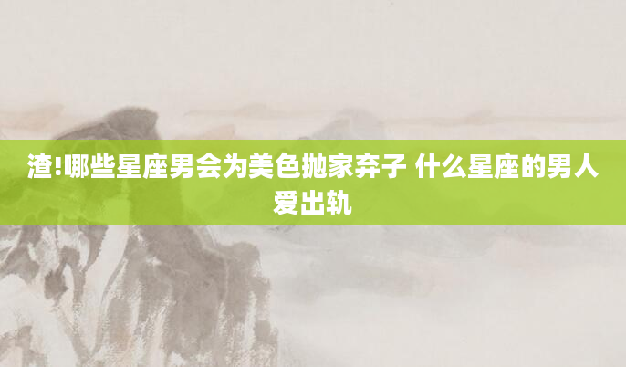 渣!哪些星座男会为美色抛家弃子 什么星座的男人爱出轨