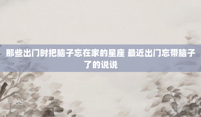 那些出门时把脑子忘在家的星座 最近出门忘带脑子了的说说