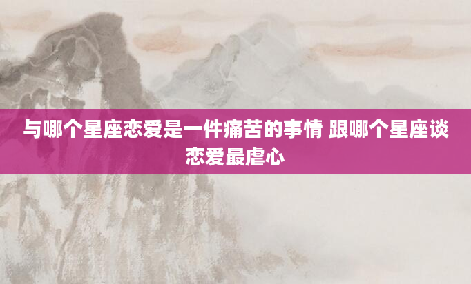 与哪个星座恋爱是一件痛苦的事情 跟哪个星座谈恋爱最虐心