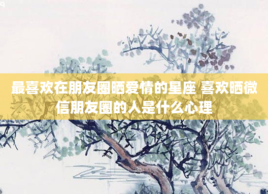 最喜欢在朋友圈晒爱情的星座 喜欢晒微信朋友圈的人是什么心理