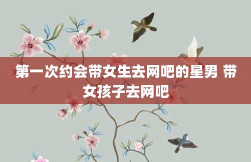 第一次约会带女生去网吧的星男 带女孩子去网吧