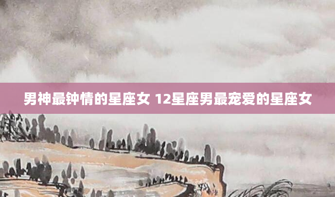 男神最钟情的星座女 12星座男最宠爱的星座女