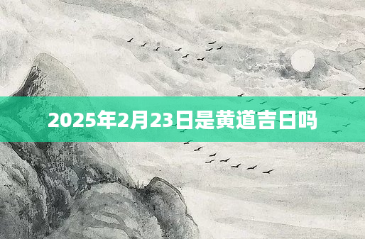 2025年2月23日是黄道吉日吗