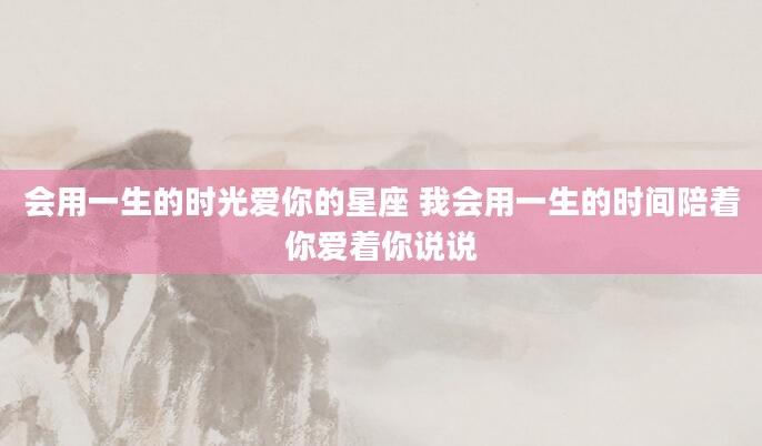 会用一生的时光爱你的星座 我会用一生的时间陪着你爱着你说说