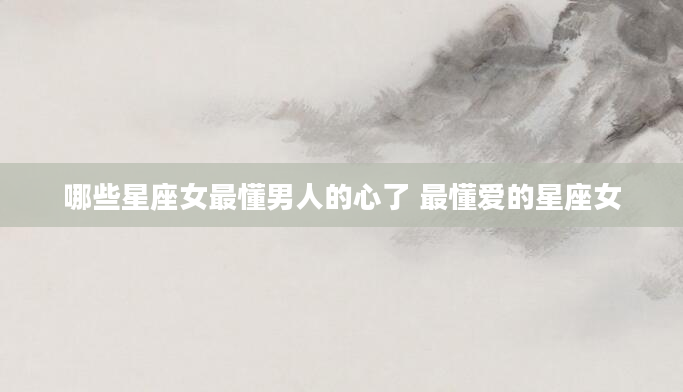 哪些星座女最懂男人的心了 最懂爱的星座女