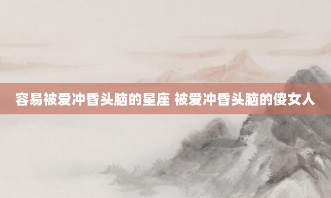 容易被爱冲昏头脑的星座 被爱冲昏头脑的傻女人
