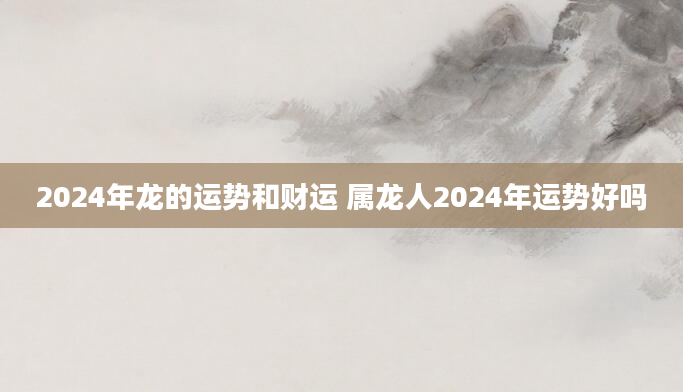 2024年龙的运势和财运 属龙人2024年运势好吗