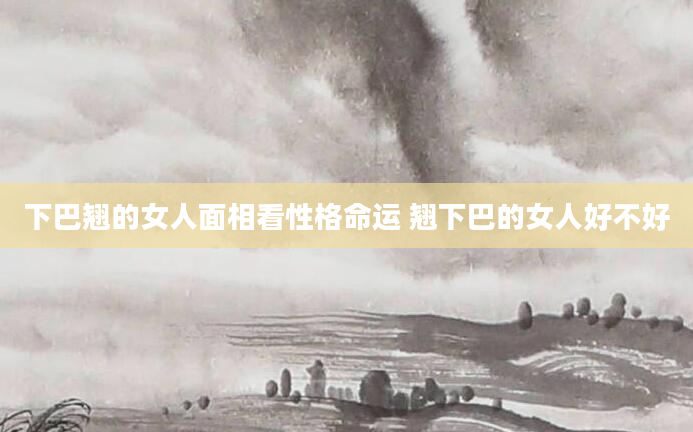 下巴翘的女人面相看性格命运 翘下巴的女人好不好