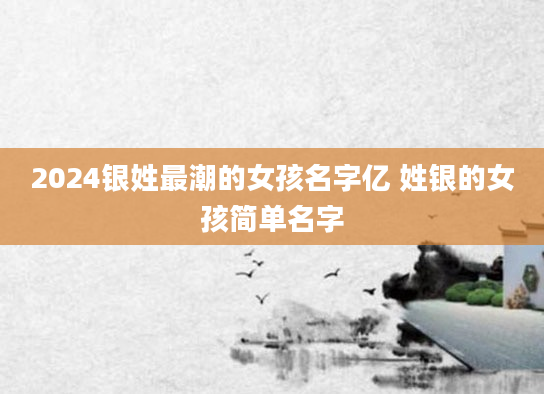 2024银姓最潮的女孩名字亿 姓银的女孩简单名字