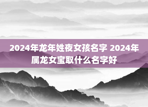 2024年龙年姓夜女孩名字 2024年属龙女宝取什么名字好