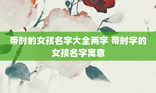 带时的女孩名字大全两字 带时字的女孩名字寓意