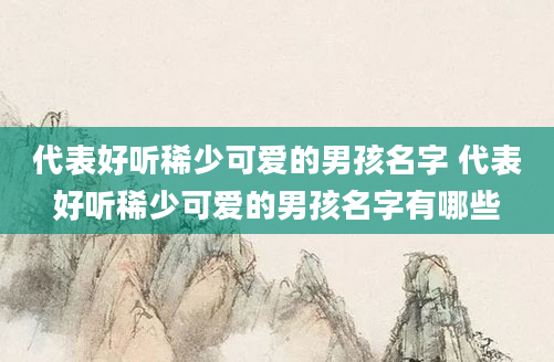 代表好听稀少可爱的男孩名字 代表好听稀少可爱的男孩名字有哪些
