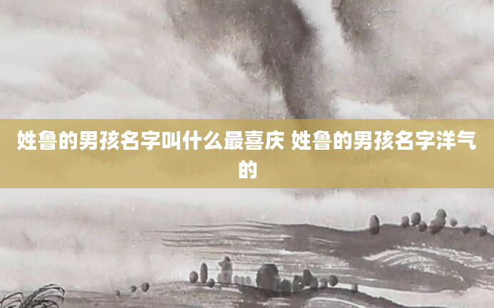 姓鲁的男孩名字叫什么最喜庆 姓鲁的男孩名字洋气的