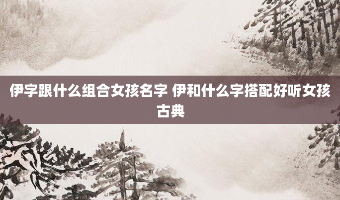 伊字跟什么组合女孩名字 伊和什么字搭配好听女孩古典