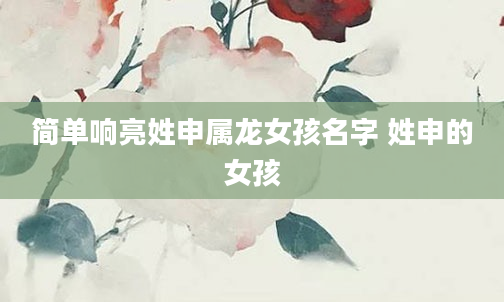 简单响亮姓申属龙女孩名字 姓申的女孩