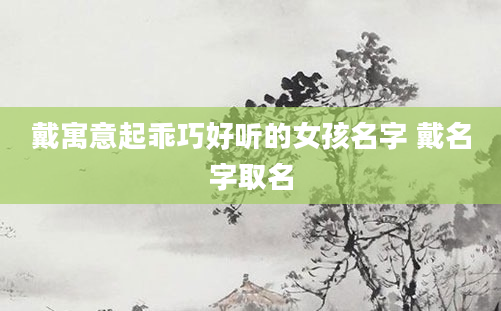 戴寓意起乖巧好听的女孩名字 戴名字取名