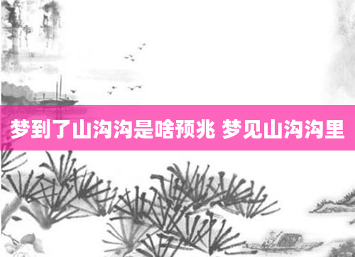 梦到了山沟沟是啥预兆 梦见山沟沟里