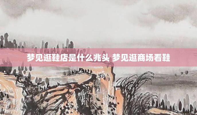 梦见逛鞋店是什么兆头 梦见逛商场看鞋
