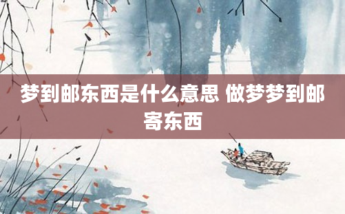 梦到邮东西是什么意思 做梦梦到邮寄东西