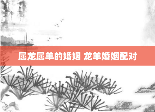 属龙属羊的婚姻 龙羊婚姻配对
