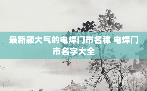 最新颖大气的电焊门市名称 电焊门市名字大全