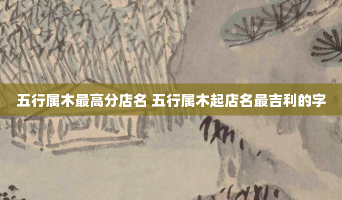 五行属木最高分店名 五行属木起店名最吉利的字