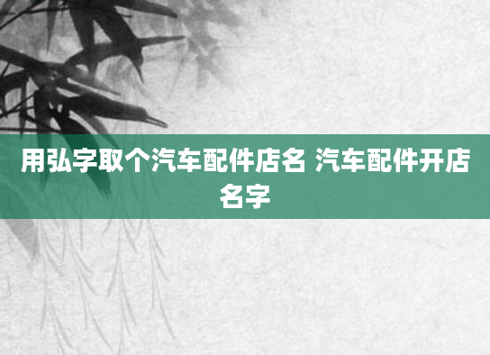 用弘字取个汽车配件店名 汽车配件开店名字
