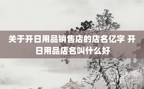 关于开日用品销售店的店名亿字 开日用品店名叫什么好