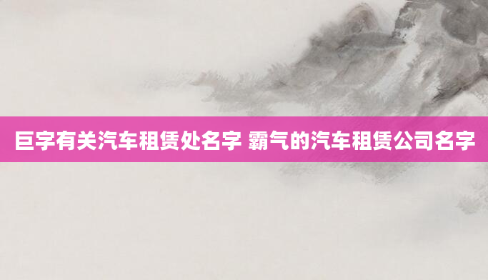 巨字有关汽车租赁处名字 霸气的汽车租赁公司名字