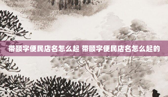 带颐字便民店名怎么起 带颐字便民店名怎么起的