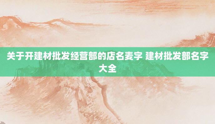 关于开建材批发经营部的店名麦字 建材批发部名字大全